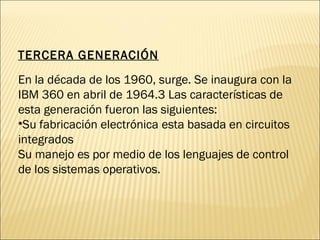 TERCERA GENERACIÓN En la década de los 1960, surge. Se inaugura con la IBM 360 en abril de 1964.3 Las características de esta generación fueron las siguientes: Su fabricación electrónica esta basada en circuitos integrados Su manejo es por medio de los lenguajes de control de los sistemas operativos. 