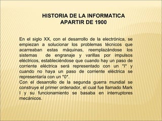 HISTORIA DE LA INFORMATICA APARTIR DE 1900 En el siglo XX, con el desarrollo de la electrónica, se empiezan a solucionar los problemas técnicos que acarreaban estas máquinas, reemplazándose los sistemas  de engranaje y varillas por impulsos eléctricos, estableciéndose que cuando hay un paso de corriente eléctrica será representado con un *I* y cuando no haya un paso de corriente eléctrica se representaría con un *0*. Con el desarrollo de la segunda guerra mundial se construye el primer ordenador, el cual fue llamado Mark I y su funcionamiento se basaba en interruptores mecánicos. 