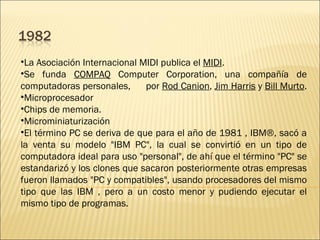 La Asociación Internacional MIDI publica el  MIDI .  Se funda  COMPAQ  Computer Corporation, una compañía de computadoras personales,  por  Rod Canion ,  Jim Harris  y  Bill Murto .  Microprocesador  Chips de memoria.  Microminiaturización  El término PC se deriva de que para el año de 1981 , IBM®, sacó a la venta su modelo "IBM PC", la cual se convirtió en un tipo de computadora ideal para uso "personal", de ahí que el término "PC" se estandarizó y los clones que sacaron posteriormente otras empresas fueron llamados "PC y compatibles", usando procesadores del mismo tipo que las IBM , pero a un costo menor y pudiendo ejecutar el mismo tipo de programas.  