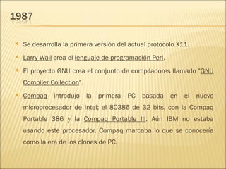 Se desarrolla la primera versión del actual protocolo X11.  Larry Wall  crea el  lenguaje de programación Perl .  El proyecto GNU crea el conjunto de compiladores llamado " GNU Compiler Collection ".  Compaq  introdujo la primera PC basada en el nuevo microprocesador de Intel; el 80386 de 32 bits, con la Compaq Portable 386 y la  Compaq Portable III . Aún IBM no estaba usando este procesador. Compaq marcaba lo que se conocería como la era de los clones de PC.  