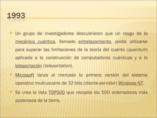 Un grupo de investigadores descubrieron que un rasgo de la  mecánica cuántica , llamado  entrelazamiento , podía utilizarse para superar las limitaciones de la teoría del cuanto ( quantum ) aplicada a la construcción de computadoras cuánticas y a la  teleportación  ( teleportation ).  Microsoft  lanza al mercado la primera versión del sistema operativo multiusuario de 32 bits (cliente-servidor)  Windows NT .  Se crea la lista  TOP500  que recopila los 500 ordenadores más poderosos de la tierra.  