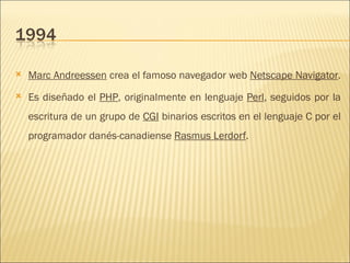 Marc Andreessen  crea el famoso navegador web  Netscape Navigator .  Es diseñado el  PHP , originalmente en lenguaje  Perl , seguidos por la escritura de un grupo de  CGI  binarios escritos en el lenguaje C por el programador danés-canadiense  Rasmus Lerdorf .  
