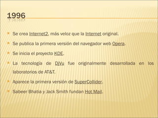 Se crea  Internet2 , más veloz que la  Internet  original.  Se publica la primera versión del navegador web  Opera .  Se inicia el proyecto  KDE .  La tecnología de  DjVu  fue originalmente desarrollada en los laboratorios de AT&T.  Aparece la primera versión de  SuperCollider .  Sabeer Bhatia y Jack Smith fundan  Hot Mail .  