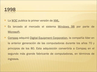 La  W3C  publica la primer versión de  XML .  Es lanzado al mercado el sistema  Windows 98  por parte de  Microsoft .  Compaq  adquirió  Digital Equipment Corporation , la compañía líder en la anterior generación de las computadoras durante los años 70 y principios de los 80. Esta adquisición convertiría a Compaq en el segundo más grande fabricante de computadoras, en términos de ingresos.  