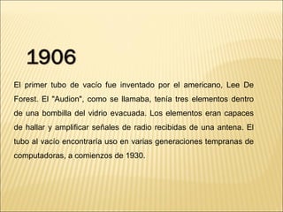 El primer tubo de vacío fue inventado por el americano, Lee De Forest. El "Audion", como se llamaba, tenía tres elementos dentro de una bombilla del vidrio evacuada. Los elementos eran capaces de hallar y amplificar señales de radio recibidas de una antena. El tubo al vacío encontraría uso en varias generaciones tempranas de computadoras, a comienzos de 1930.  