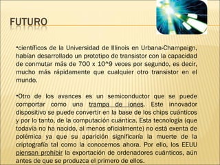 científicos de la Universidad de Illinois en Urbana-Champaign, habían desarrollado un prototipo de transistor con la capacidad de conmutar más de 700 x 10^9 veces por segundo, es decir, mucho más rápidamente que cualquier otro transistor en el mundo. Otro de los avances es un semiconductor que se puede comportar como una  trampa de iones . Este innovador dispositivo se puede convertir en la base de los chips cuánticos y por lo tanto, de la computación cuántica. Esta tecnología (que todavía no ha nacido, al menos oficialmente) no está exenta de polémica ya que su aparición significaría la muerte de la criptografía tal como la conocemos ahora. Por ello, los EEUU  piensan prohibir  la exportación de ordenadores cuánticos, aún antes de que se produzca el primero de ellos.  