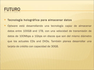 Tecnología holográfica para almacenar datos  Optware está desarrollando una tecnología capaz de almacenar datos entre 100GB and 1TB, con una velocidad de transmisión de datos de 100Mbps a 1Gbps en discos que son del mismo diámetro que los actuales CDs and DVDs. También planea desarrollar una tarjeta de crédito con capacidad de 30GB.  
