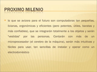 lo que se avizora para el futuro son computadoras tan pequeñas, livianas, ergonómicas y eficientes (pero potentes, útiles, baratas y más confiables), que se integrarán totalmente a los objetos y serán "vestidas" por las personas. Contarán con más de un microprocesador (el cerebro de la máquina), serán más intuitivas y fáciles para usar, tan sencillas de instalar y operar como un electrodoméstico 