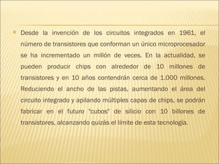 Desde la invención de los circuitos integrados en 1961, el número de transistores que conforman un único microprocesador se ha incrementado un millón de veces. En la actualidad, se pueden producir chips con alrededor de 10 millones de transistores y en 10 años contendrán cerca de 1.000 millones. Reduciendo el ancho de las pistas, aumentando el área del circuito integrado y apilando múltiples capas de chips, se podrán fabricar en el futuro "cubos" de silicio con 10 billones de transistores, alcanzando quizás el límite de esta tecnología.  