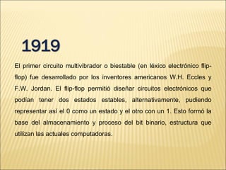 El primer circuito multivibrador o biestable (en léxico electrónico flip-flop) fue desarrollado por los inventores americanos W.H. Eccles y F.W. Jordan. El flip-flop permitió diseñar circuitos electrónicos que podían tener dos estados estables, alternativamente, pudiendo representar así el 0 como un estado y el otro con un 1. Esto formó la base del almacenamiento y proceso del bit binario, estructura que utilizan las actuales computadoras.  