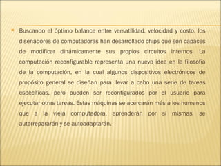 Buscando el óptimo balance entre versatilidad, velocidad y costo, los diseñadores de computadoras han desarrollado chips que son capaces de modificar dinámicamente sus propios circuitos internos. La computación reconfigurable representa una nueva idea en la filosofía de la computación, en la cual algunos dispositivos electrónicos de propósito general se diseñan para llevar a cabo una serie de tareas específicas, pero pueden ser reconfigurados por el usuario para ejecutar otras tareas. Estas máquinas se acercarán más a los humanos que a la vieja computadora, aprenderán por sí mismas, se autorrepararán y se autoadaptarán.  