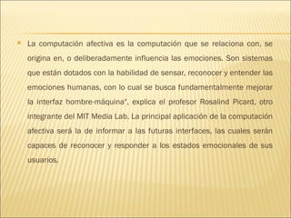 La computación afectiva es la computación que se relaciona con, se origina en, o deliberadamente influencia las emociones. Son sistemas que están dotados con la habilidad de sensar, reconocer y entender las emociones humanas, con lo cual se busca fundamentalmente mejorar la interfaz hombre-máquina", explica el profesor Rosalind Picard, otro integrante del MIT Media Lab. La principal aplicación de la computación afectiva será la de informar a las futuras interfaces, las cuales serán capaces de reconocer y responder a los estados emocionales de sus usuarios.  