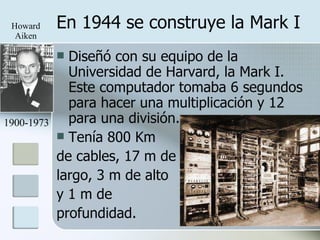 En 1944 se construye la Mark I Diseñó con su equipo de la Universidad de Harvard, la Mark I. Este computador tomaba 6 segundos para hacer una multiplicación y 12 para una división. Tenía 800 Km de cables, 17 m de largo, 3 m de alto y 1 m de  profundidad. 1900-1973 Howard Aiken 