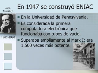En 1947 se construyó ENIAC En la Universidad de Pennsylvania. Es considerada la primera computadora electrónica que funcionaba con tubos de vacío. Superaba ampliamente al Mark I: era 1.500 veces más potente. 1907-1980 John Mauchly 