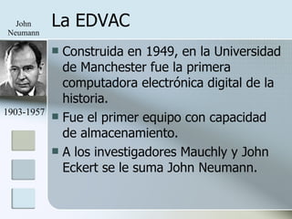 La EDVAC Construida en 1949, en la Universidad de Manchester fue la primera computadora electrónica digital de la historia. Fue el primer equipo con capacidad de almacenamiento. A los investigadores Mauchly y John Eckert se le suma John Neumann. John Neumann 1903-1957 