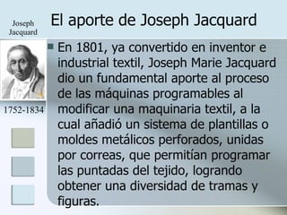 El aporte de Joseph Jacquard En 1801, ya convertido en inventor e industrial textil, Joseph Marie Jacquard dio un fundamental aporte al proceso de las máquinas programables al modificar una maquinaria textil, a la cual añadió un sistema de plantillas o moldes metálicos perforados, unidas por correas, que permitían programar las puntadas del tejido, logrando obtener una diversidad de tramas y figuras. 1752-1834 Joseph Jacquard 