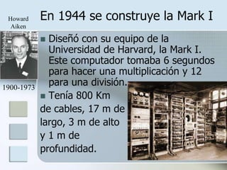 Howard     En 1944 se construye la Mark I
  Aiken

             Diseñó con su equipo de la
              Universidad de Harvard, la Mark I.
              Este computador tomaba 6 segundos
              para hacer una multiplicación y 12
1900-1973
              para una división.
             Tenía 800 Km
            de cables, 17 m de
            largo, 3 m de alto
            y 1 m de
            profundidad.
 