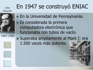 John      En 1947 se construyó ENIAC
 Mauchly

             En la Universidad de Pennsylvania.
             Es considerada la primera
              computadora electrónica que
              funcionaba con tubos de vacío.
1907-1980
             Superaba ampliamente al Mark I: era
              1.500 veces más potente.
 