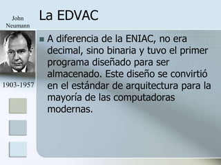 John     La EDVAC
 Neumann

               A diferencia de la ENIAC, no era
                decimal, sino binaria y tuvo el primer
                programa diseñado para ser
                almacenado. Este diseño se convirtió
1903-1957       en el estándar de arquitectura para la
                mayoría de las computadoras
                modernas.
 