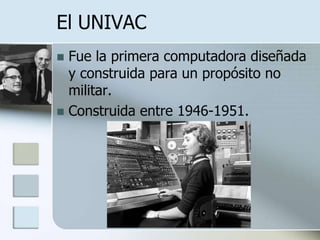El UNIVAC
 Fue la primera computadora diseñada
  y construida para un propósito no
  militar.
 Construida entre 1946-1951.
 