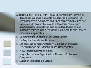 GENERACIONES DEL COMPUTADOR Generaciones: Desde la
   década de los años cincuenta empezaron a utilizarse los
   computadores electrónicos con fines comerciales, estos han
   evolucionado hasta el punto de diferenciar hasta cinco
   generaciones. Los criterios que permiten decidir en que
   momento termina una generación y empieza la otra, son en
   esencia los siguientes:
1. La Tecnología utilizada en su Construcción.
2. La Arquitectura de los Sistemas
3. Las técnicas de Organización y Explotación Utilizadas
   Miniaturización del Tamaño de los Ordenadores
4. Mayor Fiabilidad Menos Fallos
5. Mayor Potencia o Capacidad de Resolver Problemas
   Complejos
6. Superior Velocidad de Calculo
 