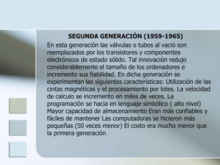 SEGUNDA GENERACIÓN (1959-1965)
En esta generación las válvulas o tubos al vació son
reemplazados por los transistores y componentes
electrónicos de estado sólido. Tal innovación redujo
considerablemente el tamaño de los ordenadores e
incremento sus fiabilidad. En dicha generación se
experimentan las siguientes características: Utilización de las
cintas magnéticas y el procesamiento por lotes. La velocidad
de calculo se incremento en miles de veces. La
programación se hacia en lenguaje simbólico ( alto nivel)
Mayor capacidad de almacenamiento Eran más confiables y
fáciles de mantener Las computadoras se hicieron más
pequeñas (50 veces menor) El costo era mucho menor que
la primera generación
 