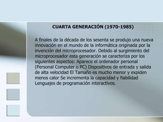 CUARTA GENERACIÓN (1970-1985)

A finales de la década de los sesenta se produjo una nueva
innovación en el mundo de la informática originada por la
invención del microprocesador. Debido al surgimiento del
microprocesador esta generación se caracteriza por los
siguientes aspectos: Aparece el ordenador personal
(Personal Computer o PC) Dispositivos de entrada y salida
de alta velocidad El Tamaño es mucho menor y expiden
menos calor Se incrementa la capacidad y fiabilidad
Lenguajes de programación interactivos.
 