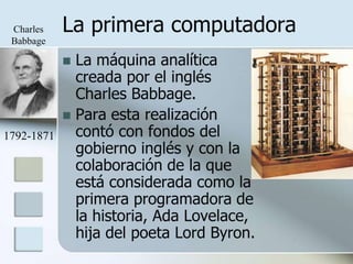 Charles    La primera computadora
 Babbage

             La máquina analítica
              creada por el inglés
              Charles Babbage.
             Para esta realización
1792-1871     contó con fondos del
              gobierno inglés y con la
              colaboración de la que
              está considerada como la
              primera programadora de
              la historia, Ada Lovelace,
              hija del poeta Lord Byron.
 