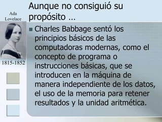 Aunque no consiguió su
            propósito …
   Ada
 Lovelace

               Charles Babbage sentó los
                principios básicos de las
                computadoras modernas, como el
                concepto de programa o
                instrucciones básicas, que se
1815-1852

                introducen en la máquina de
                manera independiente de los datos,
                el uso de la memoria para retener
                resultados y la unidad aritmética.
 