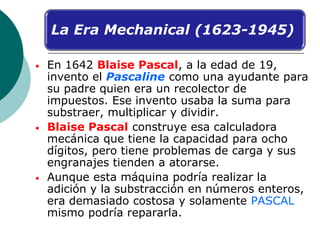 • En 1642 Blaise Pascal, a la edad de 19,
invento el Pascaline como una ayudante para
su padre quien era un recolector de
...