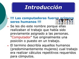 Introducción
• !!! Las computadoras fueron primero
seres humanos !!!
• Se les dio este nombre porque ellas
realizaban el t...