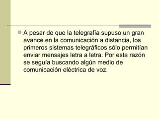 A pesar de que la telegrafía supuso un gran avance en la comunicación a distancia, los primeros sistemas telegráficos sólo permitían enviar mensajes letra a letra. Por esta razón se seguía buscando algún medio de comunicación eléctrica de voz.  