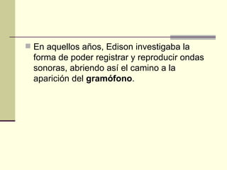 En aquellos años, Edison investigaba la forma de poder registrar y reproducir ondas sonoras, abriendo así el camino a la aparición del  gramófono . 