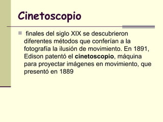 Cinetoscopio finales del siglo XIX se descubrieron diferentes métodos que conferían a la fotografía la ilusión de movimiento. En 1891, Edison patentó el  cinetoscopio , máquina para proyectar imágenes en movimiento, que presentó en 1889   