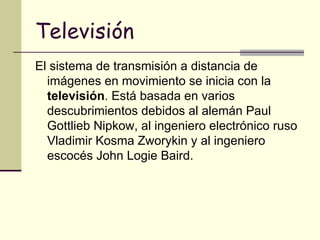 Televisión El sistema de transmisión a distancia de imágenes en movimiento se inicia con la  televisión . Está basada en varios descubrimientos debidos al alemán Paul Gottlieb Nipkow, al ingeniero electrónico ruso Vladimir Kosma Zworykin y al ingeniero escocés John Logie Baird.   