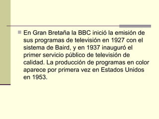 En Gran Bretaña la BBC inició la emisión de sus programas de televisión en 1927 con el sistema de Baird, y en 1937 inauguró el primer servicio público de televisión de calidad. La producción de programas en color aparece por primera vez en Estados Unidos en 1953. 