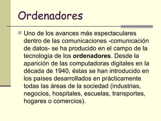 Ordenadores Uno de los avances más espectaculares dentro de las comunicaciones -comunicación de datos- se ha producido en el campo de la tecnología de los  ordenadores . Desde la aparición de las computadoras digitales en la década de 1940, éstas se han introducido en los países desarrollados en prácticamente todas las áreas de la sociedad (industrias, negocios, hospitales, escuelas, transportes, hogares o comercios).  