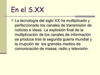 En el S.XX La tecnología del siglo XX ha multiplicado y perfeccionado los canales de transmisión de noticias e ideas. La explosión final de la multiplicación de los canales de información se produce tras la segunda guerra mundial y la irrupción de  los grandes medios de comunicación de masas: radio y televisión.  