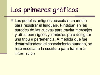 Los primeros gráficos Los pueblos antiguos buscaban un medio para registrar el lenguaje. Pintaban en las paredes de las cuevas para enviar mensajes y utilizaban signos y símbolos para designar una tribu o pertenencia. A medida que fue desarrollándose el conocimiento humano, se hizo necesaria la escritura para transmitir información   