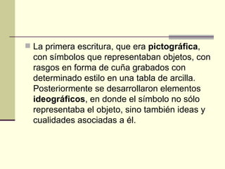 La primera escritura, que era  pictográfica , con símbolos que representaban objetos, con rasgos en forma de cuña grabados con determinado estilo en una tabla de arcilla. Posteriormente se desarrollaron elementos  ideográficos , en donde el símbolo no sólo representaba el objeto, sino también ideas y cualidades asociadas a él. Los pueblos antiguos buscaban un medio 