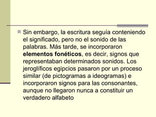 Sin embargo, la escritura seguía conteniendo el significado, pero no el sonido de las palabras. Más tarde, se incorporaron  elementos fonéticos , es decir, signos que representaban determinados sonidos. Los jeroglíficos egipcios pasaron por un proceso similar (de pictogramas a ideogramas) e incorporaron signos para las consonantes, aunque no llegaron nunca a constituir un verdadero alfabeto   