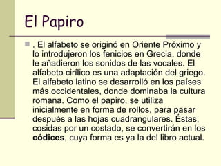 El Papiro . El alfabeto se originó en Oriente Próximo y lo introdujeron los fenicios en Grecia, donde le añadieron los sonidos de las vocales. El alfabeto cirílico es una adaptación del griego. El alfabeto latino se desarrolló en los países más occidentales, donde dominaba la cultura romana. Como el papiro, se utiliza inicialmente en forma de rollos, para pasar después a las hojas cuadrangulares. Éstas, cosidas por un costado, se convertirán en los  códices , cuya forma es ya la del libro actual. 