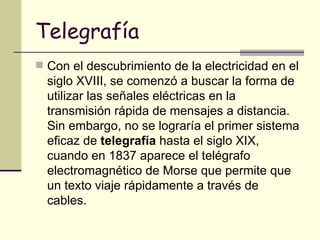 Telegrafía Con el descubrimiento de la electricidad en el siglo XVIII, se comenzó a buscar la forma de utilizar las señales eléctricas en la transmisión rápida de mensajes a distancia. Sin embargo, no se lograría el primer sistema eficaz de  telegrafía  hasta el siglo XIX, cuando en 1837 aparece el telégrafo electromagnético de Morse que permite que un texto viaje rápidamente a través de cables.  