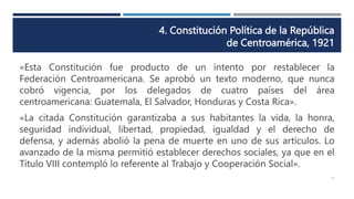 4. Constitución Política de la República
de Centroamérica, 1921
11
«Esta Constitución fue producto de un intento por restablecer la
Federación Centroamericana. Se aprobó un texto moderno, que nunca
cobró vigencia, por los delegados de cuatro países del área
centroamericana: Guatemala, El Salvador, Honduras y Costa Rica».
«La citada Constitución garantizaba a sus habitantes la vida, la honra,
seguridad individual, libertad, propiedad, igualdad y el derecho de
defensa, y además abolió la pena de muerte en uno de sus artículos. Lo
avanzado de la misma permitió establecer derechos sociales, ya que en el
Título VIII contempló lo referente al Trabajo y Cooperación Social».
 