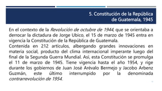 5. Constitución de la República
de Guatemala, 1945
12
En el contexto de la Revolución de octubre de 1944, que se orientaba a
derrocar la dictadura de Jorge Ubico, el 15 de marzo de 1945 entra en
vigencia la Constitución de la República de Guatemala.
Contenida en 212 artículos, albergando grandes innovaciones en
materia social, producto del clima internacional imperante luego del
final de la Segunda Guerra Mundial. Así, esta Constitución se promulga
el 11 de marzo de 1945. Tiene vigencia hasta el año 1954, y rige
durante los gobiernos de Juan José Arévalo Bermejo y Jacobo Arbenz
Guzmán, este último interrumpido por la denominada
contrarrevolución de 1954.
 