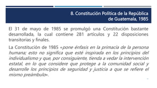 8. Constitución Política de la República
de Guatemala, 1985
15
El 31 de mayo de 1985 se promulgó una Constitución bastante
desarrollada, la cual contiene 281 artículos y 22 disposiciones
transitorias y finales.
La Constitución de 1985 «pone énfasis en la primacía de la persona
humana; esto no significa que esté inspirada en los principios del
individualismo y que, por consiguiente, tienda a vedar la intervención
estatal, en lo que considere que protege a la comunidad social y
desarrolle los principios de seguridad y justicia a que se refiere el
mismo preámbulo».
 