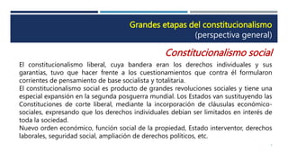 Grandes etapas del constitucionalismo
(perspectiva general)
Constitucionalismo social
El constitucionalismo liberal, cuya bandera eran los derechos individuales y sus
garantías, tuvo que hacer frente a los cuestionamientos que contra él formularon
corrientes de pensamiento de base socialista y totalitaria.
El constitucionalismo social es producto de grandes revoluciones sociales y tiene una
especial expansión en la segunda posguerra mundial. Los Estados van sustituyendo las
Constituciones de corte liberal, mediante la incorporación de cláusulas económico-
sociales, expresando que los derechos individuales debían ser limitados en interés de
toda la sociedad.
Nuevo orden económico, función social de la propiedad, Estado interventor, derechos
laborales, seguridad social, ampliación de derechos políticos, etc.
5
 