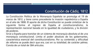 Constitución de Cádiz, 1812
La Constitución Política de la Monarquía Española se promulga el 19 de
marzo de 1812, y tiene como precedente la invasión napoleónica a España
en el año de 1808. El aporte de dicha Constitución se puede sintetizar de la
siguiente forma: el ingreso de España al constitucionalismo; la
representación nacional basada en la igualdad de ciudadanos, y la división
de poderes.
Sirve a España para transitar de un sistema de monarquía absoluta al de una
monarquía constitucional. Limita el poder absoluto de los gobernantes,
característica esencial del constitucionalismo. Por su contenido y dificultad
de reforma se puede decir que era, casi en su totalidad, de carácter pétrea.
Consta de un total de 384 artículos. 7
 