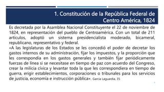 1. Constitución de la República Federal de
Centro América, 1824
Es decretada por la Asamblea Nacional Constituyente el 22 de noviembre de
1824, en representación del pueblo de Centroamérica. Con un total de 211
artículos, adoptó un sistema presidencialista moderado, bicameral,
republicano, representativo y federal.
«A las legislaturas de los Estados se les concedió el poder de decretar los
gastos internos de su administración, fijar los impuestos, y la proporción que
les correspondía en los gastos generales y también fijar periódicamente
fuerzas de línea si se necesitase en tiempo de paz con acuerdo del Congreso,
crear la milicia cívica y levantar toda la que les correspondiera en tiempo de
guerra, erigir establecimientos, corporaciones o tribunales para los servicios
de justicia, economía e instrucción pública». García Laguardia, 35.
8
 