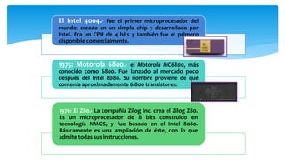 El Intel 4004.- fue el primer microprocesador del
mundo, creado en un simple chip y desarrollado por
Intel. Era un CPU de 4 bits y también fue el primero
disponible comercialmente.
1975: Motorola 6800.- el Motorola MC6800, más
conocido como 6800. Fue lanzado al mercado poco
después del Intel 8080. Su nombre proviene de qué
contenía aproximadamente 6.800 transistores.
1976: El Z80.- La compañía Zilog Inc. crea el Zilog Z80.
Es un microprocesador de 8 bits construido en
tecnología NMOS, y fue basado en el Intel 8080.
Básicamente es una ampliación de éste, con lo que
admite todas sus instrucciones.
 